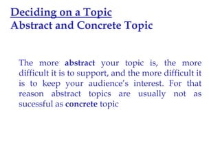 Deciding on a Topic
Abstract and Concrete Topic
The more abstract your topic is, the more
difficult it is to support, and the more difficult it
is to keep your audience’s interest. For that
reason abstract topics are usually not as
sucessful as concrete topic

 