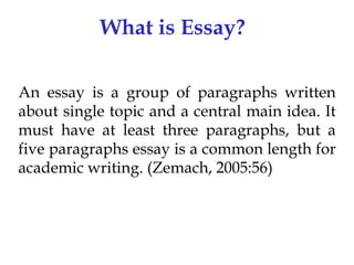 What is Essay?
An essay is a group of paragraphs written
about single topic and a central main idea. It
must have at least three paragraphs, but a
five paragraphs essay is a common length for
academic writing. (Zemach, 2005:56)

 