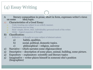 (4) Essay Writing  A 		literary composition in prose, short in form, expresses writer’s views on some 	idea/topic.  Characteristics of a Good Essay: Unity-treating one subject in an orderly manner.  Conciseness-not too long. Style- simple, direct, clear, individuality-personal touch of the writer.  Order – logical sequence of thought.  B) 	Classification: 1)	Reflective – A thought on some subject of abstract nature:  	a)	 habits, qualities.  	b) 	social, political, domestic topics.  	c)	 philosophical – religion, universe  2) 	Narrative – which narrates some eligionaccident 3) 	Descriptive – description of some place, animal, building, some picture.  4) 	Expository – explanatory: scientific and literary topics  5) 	Imaginative – writer places himself in someone else’s position (biographies)  
