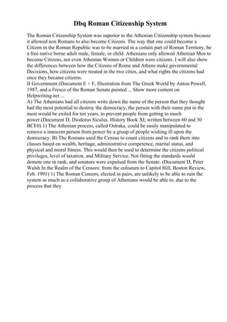 Dbq Roman Citizenship System
The Roman Citizenship System was superior to the Athenian Citizenship system because
it allowed non Romans to also become Citizens. The way that one could become a
Citizen in the Roman Republic was to be married in a certain part of Roman Territory, be
a free native borne adult male, female, or child. Athenians only allowed Athenian Men to
become Citizens, not even Athenian Women or Children were citizens. I will also show
the differences between how the Citizens of Rome and Athens make governmental
Decisions, how citizens were treated in the two cities, and what rights the citizens had
once they became citizens.
II Government (Document E + F, Illustration from The Greek World by Anton Powell,
1987, and a Fresco of the Roman Senate painted ... Show more content on
Helpwriting.net ...
A) The Athenians had all citizens write down the name of the person that they thought
had the most potential to destroy the democracy, the person with their name put in the
most would be exiled for ten years, to prevent people from getting to much
power.(Document D, Diodorus Siculus. History Book XI, written between 60 and 30
BCE0) 1) The Athenian process, called Ostraka, could be easily manipulated to
remove a innocent person from power by a group of people wishing ill upon the
democracy. B) The Romans used the Census to count citizens and to rank them into
classes based on wealth, heritage, administrative competence, marital status, and
physical and moral fitness. This would then be used to determine the citizens political
privileges, level of taxation, and Military Service. Not fitting the standards would
demote one in rank, and senators were expulsed from the Senate. (Document D, Peter
Walsh In the Realm of the Censors: from the coliseum to Capitol Hill, Boston Review,
Feb. 1991) 1) The Roman Censors, elected in pairs, are unlikely to be able to ruin the
system as much as a collaborative group of Athenians would be able to, due to the
process that they
 