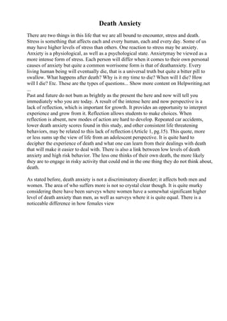 Death Anxiety
There are two things in this life that we are all bound to encounter, stress and death.
Stress is something that affects each and every human, each and every day. Some of us
may have higher levels of stress than others. One reaction to stress may be anxiety.
Anxiety is a physiological, as well as a psychological state. Anxietymay be viewed as a
more intense form of stress. Each person will differ when it comes to their own personal
causes of anxiety but quite a common worrisome form is that of deathanxiety. Every
living human being will eventually die, that is a universal truth but quite a bitter pill to
swallow. What happens after death? Why is it my time to die? When will I die? How
will I die? Etc. These are the types of questions... Show more content on Helpwriting.net
...
Past and future do not bum as brightly as the present the here and now will tell you
immediately who you are today. A result of the intense here and now perspective is a
lack of reflection, which is important for growth. It provides an opportunity to interpret
experience and grow from it. Reflection allows students to make choices. When
reflection is absent, new modes of action are hard to develop. Repeated car accidents,
lower death anxiety scores found in this study, and other consistent life threatening
behaviors, may be related to this lack of reflection (Article 1, pg.15). This quote, more
or less sums up the view of life from an adolescent perspective. It is quite hard to
decipher the experience of death and what one can learn from their dealings with death
that will make it easier to deal with. There is also a link between low levels of death
anxiety and high risk behavior. The less one thinks of their own death, the more likely
they are to engage in risky activity that could end in the one thing they do not think about,
death.
As stated before, death anxiety is not a discriminatory disorder; it affects both men and
women. The area of who suffers more is not so crystal clear though. It is quite murky
considering there have been surveys where women have a somewhat significant higher
level of death anxiety than men, as well as surveys where it is quite equal. There is a
noticeable difference in how females view
 