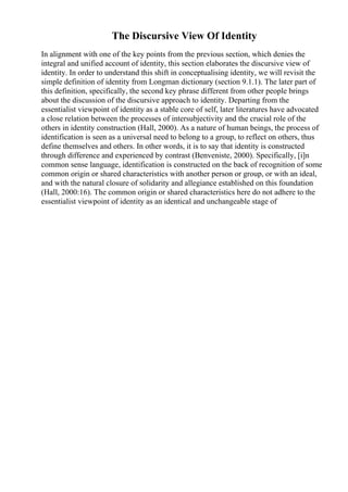 The Discursive View Of Identity
In alignment with one of the key points from the previous section, which denies the
integral and unified account of identity, this section elaborates the discursive view of
identity. In order to understand this shift in conceptualising identity, we will revisit the
simple definition of identity from Longman dictionary (section 9.1.1). The later part of
this definition, specifically, the second key phrase different from other people brings
about the discussion of the discursive approach to identity. Departing from the
essentialist viewpoint of identity as a stable core of self, later literatures have advocated
a close relation between the processes of intersubjectivity and the crucial role of the
others in identity construction (Hall, 2000). As a nature of human beings, the process of
identification is seen as a universal need to belong to a group, to reflect on others, thus
define themselves and others. In other words, it is to say that identity is constructed
through difference and experienced by contrast (Benveniste, 2000). Specifically, [i]n
common sense language, identification is constructed on the back of recognition of some
common origin or shared characteristics with another person or group, or with an ideal,
and with the natural closure of solidarity and allegiance established on this foundation
(Hall, 2000:16). The common origin or shared characteristics here do not adhere to the
essentialist viewpoint of identity as an identical and unchangeable stage of
 
