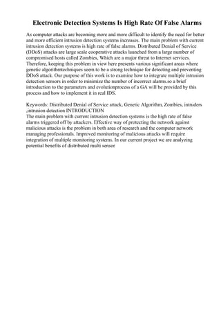 Electronic Detection Systems Is High Rate Of False Alarms
As computer attacks are becoming more and more difficult to identify the need for better
and more efficient intrusion detection systems increases. The main problem with current
intrusion detection systems is high rate of false alarms. Distributed Denial of Service
(DDoS) attacks are large scale cooperative attacks launched from a large number of
compromised hosts called Zombies, Which are a major threat to Internet services.
Therefore, keeping this problem in view here presents various significant areas where
genetic algorithmtechniques seem to be a strong technique for detecting and preventing
DDoS attack. Our purpose of this work is to examine how to integrate multiple intrusion
detection sensors in order to minimize the number of incorrect alarms.so a brief
introduction to the parameters and evolutionprocess of a GA will be provided by this
process and how to implement it in real IDS.
Keywords: Distributed Denial of Service attack, Genetic Algorithm, Zombies, intruders
,intrusion detection INTRODUCTION
The main problem with current intrusion detection systems is the high rate of false
alarms triggered off by attackers. Effective way of protecting the network against
malicious attacks is the problem in both area of research and the computer network
managing professionals. Improved monitoring of malicious attacks will require
integration of multiple monitoring systems. In our current project we are analyzing
potential benefits of distributed multi sensor
 
