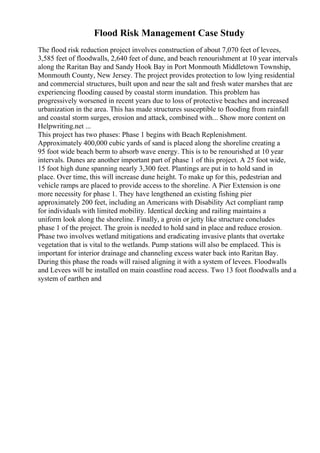 Flood Risk Management Case Study
The flood risk reduction project involves construction of about 7,070 feet of levees,
3,585 feet of floodwalls, 2,640 feet of dune, and beach renourishment at 10 year intervals
along the Raritan Bay and Sandy Hook Bay in Port Monmouth Middletown Township,
Monmouth County, New Jersey. The project provides protection to low lying residential
and commercial structures, built upon and near the salt and fresh water marshes that are
experiencing flooding caused by coastal storm inundation. This problem has
progressively worsened in recent years due to loss of protective beaches and increased
urbanization in the area. This has made structures susceptible to flooding from rainfall
and coastal storm surges, erosion and attack, combined with... Show more content on
Helpwriting.net ...
This project has two phases: Phase 1 begins with Beach Replenishment.
Approximately 400,000 cubic yards of sand is placed along the shoreline creating a
95 foot wide beach berm to absorb wave energy. This is to be renourished at 10 year
intervals. Dunes are another important part of phase 1 of this project. A 25 foot wide,
15 foot high dune spanning nearly 3,300 feet. Plantings are put in to hold sand in
place. Over time, this will increase dune height. To make up for this, pedestrian and
vehicle ramps are placed to provide access to the shoreline. A Pier Extension is one
more necessity for phase 1. They have lengthened an existing fishing pier
approximately 200 feet, including an Americans with Disability Act compliant ramp
for individuals with limited mobility. Identical decking and railing maintains a
uniform look along the shoreline. Finally, a groin or jetty like structure concludes
phase 1 of the project. The groin is needed to hold sand in place and reduce erosion.
Phase two involves wetland mitigations and eradicating invasive plants that overtake
vegetation that is vital to the wetlands. Pump stations will also be emplaced. This is
important for interior drainage and channeling excess water back into Raritan Bay.
During this phase the roads will raised aligning it with a system of levees. Floodwalls
and Levees will be installed on main coastline road access. Two 13 foot floodwalls and a
system of earthen and
 