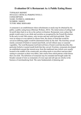 Evaluation Of A Restaurant As A Public Eating House
TYPOLOGY REPORT
INTA3222: CRITICAL PERSPECTIVES 3:
CONSUMPTION
NAME: PATRICIA ADORABLE
NUMBER: 3460833
TUTOR: MIKE BERNARD
A restaurant is an establishment where refreshments or meals may be obtained by the
public; a public eating house (Merriam Webster, 2015). The initial notion of selling food
for profit dates back to as far as the earliest civilisation. Restaurants were a place that
people would come to eat, drink and socialise as recognised by the French Revolution.
In the early to mid 18th century, only taverns and inns sold food and drink. There
were no menus or even options to choose from, the choice of food that would be
served on differing nights would be determined solely by the chef. The food they served
mainly consisted of boiled or roasted meat broth, served without sauce or seasonal
vegetables. The word Restaurant itself derived from a French word that describes this
particular boiled or roasted meath broth that they served. Overtime, restaurants developed
an established concept that steered away from the traditional inns (which were usually
located in the middle of the countryside, providing meals to travellers) and provided
seating to customers at their own tables, and a menu from which patrons could choose
their own dish. The definition of restaurant may be extended and brought under the
broader concept of store as restaurants of every type and sub type are strictly in the
business of merchandising food. The same fundamentals of planning and
 