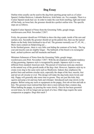 Dog Essay
Outline trims usually can be used to the dog from sporting group such as a Cocker
Spaniel, Golden Retriever, Labrador Retriever, Irish Setter, etc. For example, There is a
Cocker Spaniel needs hair cut. In order to make the coat fresh smelling, light and stand
off the body, no loose hair, the groomer should do a perfect outline trim. The specific
steps are as follows.
English Cocker Spaniel of Notes from the Grooming Table, google image,
wooferwares.com.Web. November 2 2017.
Frisly, the groomer should use #10 blade to shave the dog s pads, inside of the ears and
sanitary area. Secondly the groomer should set up the pattern line, then use the typical
blades on the body form forehead to tip of tail. The groomer normally use #7, #5, #4, ...
Show more content on Helpwriting.net ...
In the finished groom , there is very little coat hiding the contours of its body . The leg
coat and muzzle coat are slightly longer . The hallmark of the breed is its rectangular
head , arched eyebrows and full mustache and beard .
Miniature Schnauzer of Notes from the Grooming Table, google image,
wooferwares.com.Web. November 3 2017. With the development of popular tendency
of dog grooming, Japanese style is recognized by people. Japanese style is a way
different from standard American style. The pursuit of American style pay attention
to the natural way of the growth mode of the dog s hair. However, Japanese style try to
create every dog to the same style such as Mushroom. Indeed, they emphasize the
perfect lines and uniform circular style, especially the shape of the face, muzzle, feet
and tail are all circular or oval. This design will make the dog looks more lovely and
tidy. Puppy will generally take more time to groom. They are just like kids; they
squirm and jump a lot and may bark and whimper. Introduced each step slowly to the
puppies. Before using any tools or equipment on the puppy, first rub on him and talk to
him. The groomer must realized that their skin is more delicate than a mature dog.
When bathing the puppy, try pouring the water slowly. Once he has been groomed
several times, he will no longer put up much of a fuss. Older dogs require the same
compassion as puppies. Dogs that reach 7
 