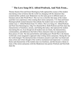 `` The Love Song Of J. Alfred Prufrock, And Nick From...
Thomas Stearns Eliot and Ernest Hemingway both captured the essence of the modern
man during a time in history that the world was changing with the characters they
created and the symbols used. Modernism was the name given to different styles of
literature and art after World War I. This war was so horrific that many of the writers
used their own experiences when creating their stories and poems. T.S. Eliot and Ernest
Hemingwayboth created characters that embody the modern man in two different, but
similar ways. J. Alfred Prufrock from T.S. Elliot s The Love Song of J. Alfred Prufrock
and Nick from Hemmingway s Big Two Hearted River. Both Prufrock and Nick share the
characteristics of loneliness, anxiety, and finding their place, that represent the modern
man during this era. Even though not all modern men are lonely, the characteristics,
commonalities, and differences that both of these characters share are represented in
these pieces of work. The time period before and leading up to World War I, the literary
world took a more imaginative approach when writing stories and poetry. During this war
the world changed. The destruction that civilization caused to each other was brutal and
many artists and writers thought of the world as mechanical and impersonal. A common
theme and characteristic of the modern man was loneliness, and this became a theme in
many of the stories and poetry with this Modernism time period. Prufrock and Nick both
share the
 