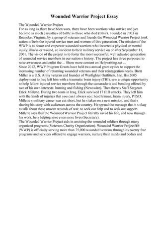 Wounded Warrior Project Essay
The Wounded Warrior Project
For as long as there have been wars, there have been warriors who survive and yet
become as much casualties of battle as those who died (Blair). Founded in 2003 in
Roanoke, Virginia, by a group of veterans and friends the Wounded Warrior Project took
action to help the injured service men and women of this generation. The mission of the
WWP is to honor and empower wounded warriors who incurred a physical or mental
injury, illness or wound, co incident to their military service on or after September 11,
2001. The vision of the project is to foster the most successful, well adjusted generation
of wounded service members in our nation s history. The project has three purposes: to
raise awareness and enlist the ... Show more content on Helpwriting.net ...
Since 2012, WWP Program Grants have held two annual grant cycles to support the
increasing number of returning wounded veterans and their reintegration needs. Brett
Miller is a U.S. Army veteran and founder of Warfighter Outfitters, Inc. His 2005
deployment to Iraq left him with a traumatic brain injury (TBI), saw a unique opportunity
to help fellow injured service members through the camaraderie and bonding offered by
two of his own interests: hunting and fishing (Newswire). Then there s Staff Sergeant
Erick Millette. During two tours in Iraq, Erick survived 17 IED attacks. They left him
with the kinds of injuries that you can t always see: head trauma, brain injury, PTSD.
Millette s military career was cut short, but he s taken on a new mission, and that s
sharing his story with audiences across the country. He spread the message that it s okay
to talk about these unseen wounds of war, to seek out help and to seek out support.
Millette says that the WoundedWarrior Project literally saved his life, and now through
his work, he s helping save even more lives (Secretary).
The Wounded Warrior Project aids in assisting the wounded soldiers through many
organized programs (Veterans Charity Organization). Wounded Warrior ProjectВ®
(WWP) is officially serving more than 75,000 wounded veterans through its twenty free
programs and services offered to engage warriors, nurture their minds and bodies and
 
