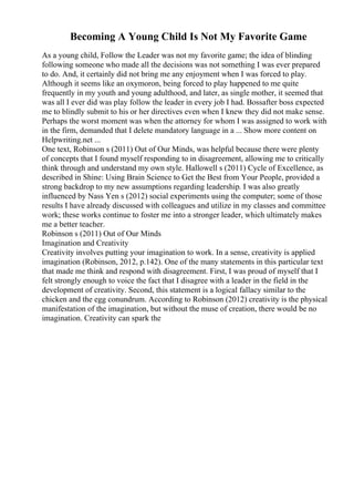 Becoming A Young Child Is Not My Favorite Game
As a young child, Follow the Leader was not my favorite game; the idea of blinding
following someone who made all the decisions was not something I was ever prepared
to do. And, it certainly did not bring me any enjoyment when I was forced to play.
Although it seems like an oxymoron, being forced to play happened to me quite
frequently in my youth and young adulthood, and later, as single mother, it seemed that
was all I ever did was play follow the leader in every job I had. Bossafter boss expected
me to blindly submit to his or her directives even when I knew they did not make sense.
Perhaps the worst moment was when the attorney for whom I was assigned to work with
in the firm, demanded that I delete mandatory language in a ... Show more content on
Helpwriting.net ...
One text, Robinson s (2011) Out of Our Minds, was helpful because there were plenty
of concepts that I found myself responding to in disagreement, allowing me to critically
think through and understand my own style. Hallowell s (2011) Cycle of Excellence, as
described in Shine: Using Brain Science to Get the Best from Your People, provided a
strong backdrop to my new assumptions regarding leadership. I was also greatly
influenced by Nass Yen s (2012) social experiments using the computer; some of those
results I have already discussed with colleagues and utilize in my classes and committee
work; these works continue to foster me into a stronger leader, which ultimately makes
me a better teacher.
Robinson s (2011) Out of Our Minds
Imagination and Creativity
Creativity involves putting your imagination to work. In a sense, creativity is applied
imagination (Robinson, 2012, p.142). One of the many statements in this particular text
that made me think and respond with disagreement. First, I was proud of myself that I
felt strongly enough to voice the fact that I disagree with a leader in the field in the
development of creativity. Second, this statement is a logical fallacy similar to the
chicken and the egg conundrum. According to Robinson (2012) creativity is the physical
manifestation of the imagination, but without the muse of creation, there would be no
imagination. Creativity can spark the
 
