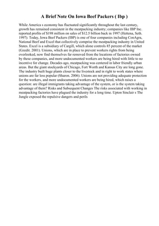 A Brief Note On Iowa Beef Packers ( Ibp )
While America s economy has fluctuated significantly throughout the last century,
growth has remained consistent in the meatpacking industry; companies like IBP Inc.
reported profits of $198 million on sales of $12.5 billion back in 1997 (Hettena, Seth.
1997). Today, Iowa Beef Packers (IBP) is one of four companies including ConAgra,
National Beef and Excel that collectively comprise the meatpacking industry in United
States. Excel is a subsidiary of Cargill, which alone controls 85 percent of the market
(Gzedit. 2001). Unions, which are in place to prevent workers rights from being
overlooked, now find themselves far removed from the locations of factories owned
by these companies, and more undocumented workers are being hired with little to no
incentive for change. Decades ago, meatpacking was centered in labor friendly urban
areas. But the giant stockyards of Chicago, Fort Worth and Kansas City are long gone.
The industry built huge plants closer to the livestock and in right to work states where
unions are far less popular (Sharon. 2006). Unions are not providing adequate protection
for the workers, and more undocumented workers are being hired, which raises a
question: are illegal immigrants taking advantage of the system, or is the system taking
advantage of them? Risks and Subsequent Changes The risks associated with working in
meatpacking factories have plagued the industry for a long time. Upton Sinclair s The
Jungle exposed the repulsive dangers and perils
 