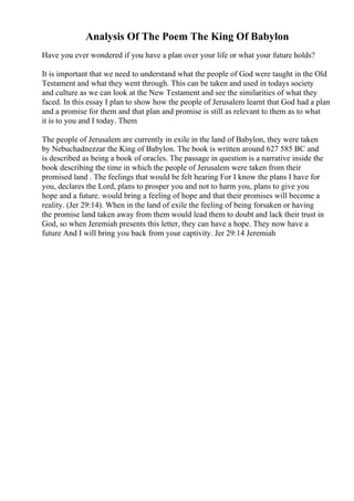 Analysis Of The Poem The King Of Babylon
Have you ever wondered if you have a plan over your life or what your future holds?
It is important that we need to understand what the people of God were taught in the Old
Testament and what they went through. This can be taken and used in todays society
and culture as we can look at the New Testament and see the similarities of what they
faced. In this essay I plan to show how the people of Jerusalem learnt that God had a plan
and a promise for them and that plan and promise is still as relevant to them as to what
it is to you and I today. Them
The people of Jerusalem are currently in exile in the land of Babylon, they were taken
by Nebuchadnezzar the King of Babylon. The book is written around 627 585 BC and
is described as being a book of oracles. The passage in question is a narrative inside the
book describing the time in which the people of Jerusalem were taken from their
promised land . The feelings that would be felt hearing For I know the plans I have for
you, declares the Lord, plans to prosper you and not to harm you, plans to give you
hope and a future. would bring a feeling of hope and that their promises will become a
reality. (Jer 29:14). When in the land of exile the feeling of being forsaken or having
the promise land taken away from them would lead them to doubt and lack their trust in
God, so when Jeremiah presents this letter, they can have a hope. They now have a
future And I will bring you back from your captivity. Jer 29:14 Jeremiah
 