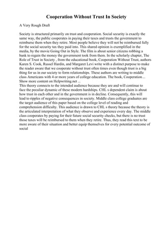 Cooperation Without Trust In Society
A Very Rough Draft
Society is structured primarily on trust and cooperation. Social security is exactly the
same way, the public cooperates in paying their taxes and trusts the government to
reimburse them when they retire. Most people believe they will not be reimbursed fully
for the social security tax they paid into. This shared opinion is exemplified in the
media, by the movie Going Out in Style. The film is about senior citizens robbing a
bank to regain the money the government took from them. In the scholarly chapter, The
Role of Trust in Society , from the educational book, Cooperation Without Trust, authors
Karen S. Cook, Russel Hardin, and Margaret Levi write with a distinct purpose to make
the reader aware that we cooperate without trust often times even though trust is a big
thing for us in our society to form relationships. These authors are writing to middle
class Americans with 4 or more years of college education. The book, Cooperation...
Show more content on Helpwriting.net ...
This theory connects to the intended audience because they are and will continue to
face the peculiar dynamic of these modern hardships. CHL s dependent claim is about
how trust in each other and in the government is in decline. Consequently, this will
lead to ripples of negative consequences in society. Middle class college graduates are
the target audience of this paper based on the college level of reading and
comprehension difficulty. This audience is drawn to CHL s theory because the theory is
the articulated interpretation of what they observe and experience every day. The middle
class cooperates by paying for their future social security checks, but there is no trust
those taxes will be reimbursed to them when they retire. Thus, they read this text to be
more aware of their situation and better equip themselves for every potential outcome of
social
 