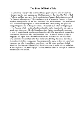 The Tales Of Bath s Tale
The Canterbury Tales provides an array of tales, specifically two tales in which one
better provides the most meaning and delight compared to the other. The Wife of Bath
s Prologue and Tale represents the view and desires of women during that time period.
The Pardoner s Prologue and Tale describes the type of person the Pardoner is along
with how money can be evil. In The Canterbury Tales, The Pardoner s Tale, provides the
most moral meaning compared to The Wife of Bath s Tale by stating that greed can
manipulate people into plotting unspeakable actions unto each other. In the prologue
of The Pardoner s Tale , he describes himself and he is also states that he is a preacher
who is only after money. He tells his audience that, By this guade have I wonne, yeer
by yeer, A hundred mark, sith I was pardoner (lines 101 02). A preacher is supposed to
have concern for the ones who have committed sins. The preacer is there to listen to
the people and repent them. He on the other does not care about the sins individuals
have committed because he is after their money only. Helping the sinned individuals
does not motivate him: money does. He even goes as far saying he does not care where
his money and other beloved items come from, even if it meant somebody died of
starvation. This is shown in lines 160 63, I wol have moneye, wolle, cheese, and whete,
Al were it yiven of the pooreste page, Or of the pooreste widwe in a village Al sholde hir
children sterve for famine .
 