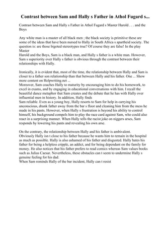 Contrast between Sam and Hally s Father in Athol Fugard s...
Contrast between Sam and Hally s Father in Athol Fugard s Master Harold . . . and the
Boys
Any white man is a master of all black men ; the black society is primitive these are
some of the ideas that have been nursed to Hally in South Africa s apartheid society. The
question is: are those bigoted stereotypes true? Of course they are false! In the play
Master
Harold and the Boys, Sam is a black man, and Hally s father is a white man. However,
Sam s superiority over Hally s father is obvious through the contrast between their
relationships with Hally.
Ironically, it is evident that, most of the time, the relationship between Hally and Sam is
closer to a father son relationship than that between Hally and his father. One ... Show
more content on Helpwriting.net ...
Moreover, Sam coaches Hally to maturity by encouraging him to do his homework, to
excel in exams, and by engaging in educational conversations with him. I recall the
beautiful dance metaphor that Sam creates and the debate that he has with Hally over
influential men in history. In addition, Hally finds
Sam reliable. Even as a young boy, Hally resorts to Sam for help in carrying his
unconscious, drunk father away from the bar s floor and cleaning him from the mess he
made in his pants. However, when Hally s frustration is beyond his ability to control
himself, his background compels him to play the race card against Sam, who could also
react in a surprising manner. When Hally tells the racist joke on niggers arses, Sam
responds by lowering his pants and revealing his own arse.
On the contrary, the relationship between Hally and his father is ambivalent.
Obviously Hally isn t close to his father because he wants him to remain in the hospital
as much as possible. Hally is also ashamed of his father and disgusted. Hally hates his
father for being a helpless cripple, an addict, and for being dependant on the family for
money. He also notices that his father prefers to read comics whereas Sam values books
such as Julius Caesar. Nevertheless, these obstacles can t seem to undermine Hally s
genuine feeling for his dad.
When Sam reminds Hally of the bar incident, Hally can t resist
 