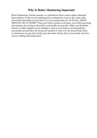 Why Is Holter Monitoring Important
Holter Monitoring A Holter monitor is a small device that is used to detect abnormal
heart rhythms. It clips to your clothing and is connected by wires to flat, sticky disks
(electrodes) that attach to your chest. It is worn continuously for 24 48 hours. WHAT
SHOULD I DO AT HOME? Wear your Holter monitor at all times, even while exercising
and sleeping, for as long as directed by your health care provider. Make sure the Holter
monitor is safely clipped to your clothing or close to your body as recommended by
your health care provider. Do not get the monitor or wires wet. Do not put body lotion
or moisturizer on your chest. Keep your skin clean. Keep a diary of your daily activities,
such as walking and doing chores.
 