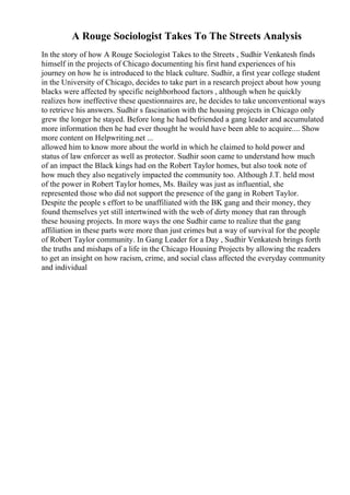 A Rouge Sociologist Takes To The Streets Analysis
In the story of how A Rouge Sociologist Takes to the Streets , Sudhir Venkatesh finds
himself in the projects of Chicago documenting his first hand experiences of his
journey on how he is introduced to the black culture. Sudhir, a first year college student
in the University of Chicago, decides to take part in a research project about how young
blacks were affected by specific neighborhood factors , although when he quickly
realizes how ineffective these questionnaires are, he decides to take unconventional ways
to retrieve his answers. Sudhir s fascination with the housing projects in Chicago only
grew the longer he stayed. Before long he had befriended a gang leader and accumulated
more information then he had ever thought he would have been able to acquire.... Show
more content on Helpwriting.net ...
allowed him to know more about the world in which he claimed to hold power and
status of law enforcer as well as protector. Sudhir soon came to understand how much
of an impact the Black kings had on the Robert Taylor homes, but also took note of
how much they also negatively impacted the community too. Although J.T. held most
of the power in Robert Taylor homes, Ms. Bailey was just as influential, she
represented those who did not support the presence of the gang in Robert Taylor.
Despite the people s effort to be unaffiliated with the BK gang and their money, they
found themselves yet still intertwined with the web of dirty money that ran through
these housing projects. In more ways the one Sudhir came to realize that the gang
affiliation in these parts were more than just crimes but a way of survival for the people
of Robert Taylor community. In Gang Leader for a Day , Sudhir Venkatesh brings forth
the truths and mishaps of a life in the Chicago Housing Projects by allowing the readers
to get an insight on how racism, crime, and social class affected the everyday community
and individual
 