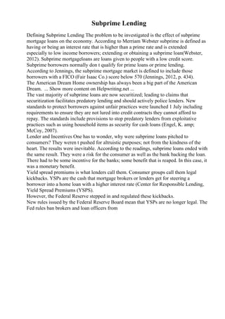 Subprime Lending
Defining Subprime Lending The problem to be investigated is the effect of subprime
mortgage loans on the economy. According to Merriam Webster subprime is defined as
having or being an interest rate that is higher than a prime rate and is extended
especially to low income borrowers; extending or obtaining a subprime loan(Webster,
2012). Subprime mortgageloans are loans given to people with a low credit score.
Subprime borrowers normally don t qualify for prime loans or prime lending.
According to Jennings, the subprime mortgage market is defined to include those
borrowers with a FICO (Fair Isaac Co.) score below 570 (Jennings, 2012, p. 434).
The American Dream Home ownership has always been a big part of the American
Dream. ... Show more content on Helpwriting.net ...
The vast majority of subprime loans are now securitized; leading to claims that
securitization facilitates predatory lending and should actively police lenders. New
standards to protect borrowers against unfair practices were launched 1 July including
requirements to ensure they are not lured into credit contracts they cannot afford to
repay. The standards include provisions to stop predatory lenders from exploitative
practices such as using household items as security for cash loans (Engel, K. amp;
McCoy, 2007).
Lender and Incentives One has to wonder, why were subprime loans pitched to
consumers? They weren t pushed for altruistic purposes; not from the kindness of the
heart. The results were inevitable. According to the readings, subprime loans ended with
the same result. They were a risk for the consumer as well as the bank backing the loan.
There had to be some incentive for the banks; some benefit that is reaped. In this case, it
was a monetary benefit.
Yield spread premiums is what lenders call them. Consumer groups call them legal
kickbacks. YSPs are the cash that mortgage brokers or lenders get for steering a
borrower into a home loan with a higher interest rate (Center for Responsible Lending,
Yield Spread Premiums (YSPS).
However, the Federal Reserve stepped in and regulated these kickbacks.
New rules issued by the Federal Reserve Board mean that YSPs are no longer legal. The
Fed rules ban brokers and loan officers from
 