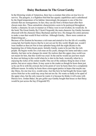 Daisy Buchanan In The Great Gatsby
In the blistering winds of Antarctica, there lays a creature that relies on true love to
survive. The penguin, is a flightless bird that has aquatic capabilities and is unbothered
by the frigid temperature of its habitat. Interestingly the penguin is one of the few
animals that are monogamous; In fact, they can die from a broken heart after their
chosen mate dies. These animalistic characteristics seem to be portrayed throughout
Gatsby s character, he acts in manner as if Daisy were to not lovehim, he would die. In
the book The Great Gatsby By F.Scott Fitzgerald, the main character Jay Gatsby becomes
obsessed with the character Daisy Buchanan and her love. He changes his entire persona
to make a man that would fit best with her. Although Gatsby... Show more content on
Helpwriting.net ...
Because of his fixation he becomes a rich man and started to live the life of a wealthy
young lad, but Gatsby knows that he is not cut out for this world. Bright star, would I
were stedfast as thou art Not in lone splendor hung aloft the night (Keats) is the
beginning line of Johns Keats poem. Initially Gatsby wants to be just like the rich
people. He begins works for a rich man on his yacht, changes his name and takes a new
identity, but later on he changes his mind. He realizes that this upper class world was
not meant for him, that this world was cruel. In the end he would see just how much
he does not belong in this world when he is shot in the back, ironically when he is
enjoying the riches of his stolen wealth. One out of the ordinary thing he does is host
parties, but never enjoys them. It may seem to the reader as though he hosts them just
so he can fit in with the crowed, but in his point of view he hosts them for a completely
different reason. In reality he hosts these extravagant parties in hopes that maybe one
day Daisy, his one true love, would come. Just like how he had bought the house right
across from her so he could stay away but not too far. He wants so badly to be apart of
the upper class, but the only reason he wants it is because he thinks it will come with
Daisies love. Jordan Baker, the pro golfer says Gatsby bought that house so that Daisy
would be just across the bay (Fitzgerald 95)
 