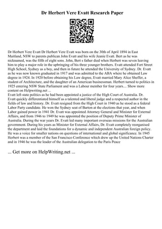 Dr Herbert Vere Evatt Research Paper
Dr Herbert Vere Evatt Dr Herbert Vere Evatt was born on the 30th of April 1894 in East
Maitland, NSW to parents publican John Evatt and his wife Jeanie Evatt. Bert as he was
nicknamed, was the fifth of eight sons. John, Bert s father died when Herbert was seven leaving
him to play a major role in the upbringing of his three younger brothers. Evatt attended Fort Street
High School, Sydney as a boy, and then in future he attended the University of Sydney. Dr. Evatt
as he was now known graduated in 1917 and was admitted to the ABA where he obtained Law
degree in 1924. In 1920 before obtaining his Law degree, Evatt married Mary Alice Sheffer, a
student of Architecture, and the daughter of an American businessman. Herbert turned to politics in
1925 entering NSW State Parliament and was a Labour member for four years.... Show more
content on Helpwriting.net ...
Evatt left state politics as he had been appointed a justice of the High Court of Australia. Dr.
Evatt quickly differentiated himself as a talented and liberal judge and a respected author in the
fields of law and history. Dr. Evatt resigned from the High Court in 1940 as he stood as a federal
Labor Party candidate. He won the Sydney seat of Barton at the elections that year, and when
Labor gained power in 1941 Dr. Evatt was appointed Attorney General and Minister for External
Affairs, and from 1946 to 1949 he was appointed the position of Deputy Prime Minister of
Australia. During the war years Dr. Evatt led many important overseas missions for the Australian
government. During his years as Minister for External Affairs, Dr. Evatt completely reorganised
the department and laid the foundations for a dynamic and independent Australian foreign policy.
He was a voice for smaller nations on questions of international and global significance. In 1945
Herbert was a member of the San Francisco Conference which drew up the United Nations Charter
and in 1946 he was the leader of the Australian delegation to the Paris Peace
... Get more on HelpWriting.net ...
 