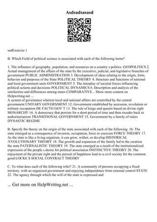 Asdsadsasasd
sadExercise 1
B. Which Field of political science is associated with each of the following items?
1. The influence of geography, population, and resources on a country s politics. GEOPOLITICS 2.
Actual management of the affairs of the state by the executive, judicial, and legislative branches of
government PUBLIC ADMINISTRATION 3. Development of ideas relating to the origin, form,
behavior and purposes of the State POLITICAL THEORY 4. Structure and functions of national
and local government units GOVERNMENT 5. The interplay of societal forces influencing
political actions and decisions POLITICAL DYNAMICS 6. Description and analysis of the
similarities and differences among states COMPARATIVE... Show more content on
Helpwriting.net ...
A system of governance wherein local and national affairs are controlled by the central
government UNITARY GOVERNMENT 12. Government established by secession, revolution or
military occupation DE FACTO GOV T 13. The rule of kings and queens based on divine right
MONARCHY 14. A democracy that persists for a short period of time and then recedes back to
authoritarianism TRANSITIONAL GOVERNMENT 15. Government by a family of rulers
DYNASTIC REGIME
B. Specify the theory on the origin of the state associated with each of the following. 16. The
state emerged as a consequence of invasion, occupation, force or coercion FORCE THEORY 17.
As the state is like a living organism, it can grow, wither, or develop HISTORICAL
/EVOLUTIONARY THEORY 18. The growth and expansion of the family led to the creation
the state PATERNALISTIC THEORY 19. The state emerged as a result of the institutionalized
expression of the people s desire for political association INSTINCTIVE THEORY 20. The
enjoyment of the private right and the pursuit of happiness lead to a civil society for the common
good LOCKE S SOCIAL CONTRACT THEORY
C. To what does each of the following refer? 21. A community of persons occupying a fixed
territory, with an organized government and enjoying independence from external control STATE
22. The agency through which the will of the state is expressed and
... Get more on HelpWriting.net ...
 