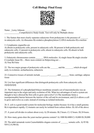 Cell Biology Final Essay
Name: _Leroy Johnson __________________________________ Date:
______________Comprehensive Study Guide. Test will only be Multiple choice
1. The feature that most clearly separates eukaryotes from prokaryotes is the presence of _______
in eukaryotic cells. A) ribosomes B) oxidative phosphorylation C) DNA molecules D) a nucleus
2. Cytoplasmic organelles are
A) absent in prokaryotic cells; present in eukaryotic cells. B) present in both prokaryotic and
eukaryotic cells. C) present in prokaryotic cells; absent in eukaryotic cells. D) absent in both
prokaryotic and eukaryotic cells.
3. Eukaryotic chromosomes contain _______ DNA molecules. A) single linear B) single circular
C) multiple linear D) ... Show more content on Helpwriting.net ...
A) True B) False
22. The two major groups of prokaryotic cells are the _______ and the _______, which diverged
early in evolution. archaebacteria; eubacteria
23. Connective tissues of animals include _______, _______, and _______. bone; cartilage; adipose
tissue
24. List four significant differences that distinguish prokaryotic cells from eukaryotic cells.
пїјпїјпїјпїјпїј
25. The formation of a phospholipid bilayer membrane around a set of macromolecules was an
important step in the origin and early evolution of life. What two advantages of such a system are
thought to have allowed the first cells to grow and evolve? (1) The membrane forms a
(semipermeable) barrier between the interior of the cell and its environment, and (2) it allows a cell
to grow and evolve as a unit, instead of existing as isolated molecules.
26. E. coli is a good model system for molecular biology studies because A) it has a small genome.
B) it reproduces rapidly. C) mutants can easily be isolated from culture dishes. D) All of the above
27. A yeast cell divides in culture about every A) 20 minutes. B) 2 hours. C) 12 hours. D) 24 hours.
28. How many genes does the yeast nuclear genome contain? A) 1000 B) 6000 C) 10,000 D) 20,000
29. The adult nematode worm Caenorhabditis elegans consists of _______ somatic cells. A) 95 B)
959 C) 9,590 D)
 
