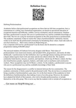 Definition Essay
Defining Professionalism
Academics believe that professional occupations are those that are full time occupations, have a
commitment to a calling, have formalized organization, are based on specialized education of
exceptional duration and difficulty, exhibit a service orientation, and are autonomous. Students
feel that a professional is anyone who acts in a professional way and has creditable knowledge of
their field. The two are vying for increased recognition in the elite group known as professionals.
The academic community wishes to restrict the values of professionalism s definition. Society
wishes to let itself into the professional community by broadening those values. Each side seeks its
own best interests in ... Show more content on Helpwriting.net ...
Can a corporate CEO not be a professional? Can the honor also be denied to a computer
programmer making $100,000 salary?
The surveyed students of Clarkson University disagree with Moore. Their ideas of
professionalism were much more lenient, and included CEOs, programmers, and nearly all other
skilled jobs. A professional, by their definition, has to go through intense training and must receive
a degree [that] requires hard work and study and devotes [their] whole life. The students
commonly listed doctors, lawyers, scientists, and reporters, which may fit Moore s ideals, but they
also listed business people, engineers, bankers, and trades such as mechanics and construction
workers. These occupations may not fit Moore s criteria. To the students, a professional is anyone
who acts in a professional way and has creditable knowledge of their field.
The reason for the disagreement is a conflict in interests between the two communities. The
academic community is firmly seated in the professional world. They do not have to contend with
being a member of professionalism s gray area. It is in the best interest of the academics to limit
the definition of professionalism, thus making it more of an elite group. However, the students
have adopted the beliefs of their parents, who wish to broaden professionalism, to include
themselves in the elite group. This is not to say that the students wish to include all occupations as
... Get more on HelpWriting.net ...
 