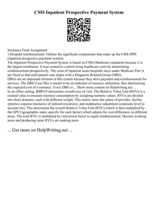 CMS Inpatient Prospective Payment System
Insurance Final Assignment
1.Hospital reimbursement: Outline the significant components that make up the CMS IPPS
(inpatient prospective payment system).
The Inpatient Prospective Payment System is based on CMS (Medicare) standards because it is
the largest reimburser. It was created to control rising healthcare costs by determining
reimbursement prospectively. The costs of inpatient acute hospitals stays under Medicare Part A
are fixed so that each patient case aligns with a Diagnosis Related Group (DRG).
DRGs are an important element of this system because they drive payment and reimbursement for
services. The DRG Case Mix is meant to be an indicator of resource utilization, thus determining
the expected cost of a resource. Every DRG is ... Show more content on Helpwriting.net ...
In an office setting, RBRVS determines overall cost of visit. The Relative Value Unit (RVU) is a
created value to measure resource consumption by assigning numeric values. RVUs are divided
into three domains, each with different weight. This metric sums the salary of provider, facility
/practice expense (inclusive of utilized resources), and malpractice adjustment (exposure level to
account for). This determines the overall Relative Value Unit (RVU) which is then multiplied by
the GPCI (geographic index specific for each factor) which adjusts for cost differences in different
areas. The total RVU is multiplied by conversion factor to equal reimbursement. Doctors working
more and producing more RVUs are making more
... Get more on HelpWriting.net ...
 