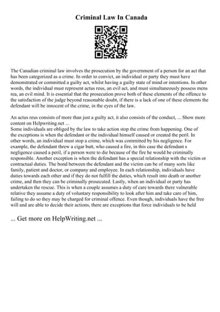 Criminal Law In Canada
The Canadian criminal law involves the prosecution by the government of a person for an act that
has been categorized as a crime. In order to convict, an individual or party they must have
demonstrated or committed a guilty act, whilst having a guilty state of mind or intentions. In other
words, the individual must represent actus reus, an evil act, and must simultaneously possess mens
rea, an evil mind. It is essential that the prosecution prove both of these elements of the offence to
the satisfaction of the judge beyond reasonable doubt, if there is a lack of one of these elements the
defendant will be innocent of the crime, in the eyes of the law.
An actus reus consists of more than just a guilty act, it also consists of the conduct, ... Show more
content on Helpwriting.net ...
Some individuals are obliged by the law to take action stop the crime from happening. One of
the exceptions is when the defendant or the individual himself caused or created the peril. In
other words, an individual must stop a crime, which was committed by his negligence. For
example, the defendant threw a cigar butt, who caused a fire, in this case the defendant s
negligence caused a peril, if a person were to die because of the fire he would be criminally
responsible. Another exception is when the defendant has a special relationship with the victim or
contractual duties. The bond between the defendant and the victim can be of many sorts like
family, patient and doctor, or company and employee. In each relationship, individuals have
duties towards each other and if they do not fulfill the duties, which result into death or another
crime, and then they can be criminally prosecuted. Lastly, when an individual or party has
undertaken the rescue. This is when a couple assumes a duty of care towards there vulnerable
relative they assume a duty of voluntary responsibility to look after him and take care of him,
failing to do so they may be charged for criminal offence. Even though, individuals have the free
will and are able to decide their actions, there are exceptions that force individuals to be held
... Get more on HelpWriting.net ...
 