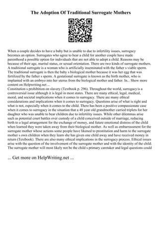 The Adoption Of Traditional Surrogate Mothers
When a couple decides to have a baby but is unable to due to infertility issues, surrogacy
becomes an option. Surrogates who agree to bear a child for another couple have made
parenthood a possible option for individuals that are not able to adopt a child. Reasons may be
because of their age, marital status, or sexual orientation. There are two kinds of surrogate mothers.
A traditional surrogate is a woman who is artificially inseminated with the father s viable sperm.
The traditional surrogate is then the baby s biological mother because it was her egg that was
fertilized by the father s sperm. A gestational surrogate is known as the birth mother, who is
implanted with an embryo into her uterus from the biological mother and father. In... Show more
content on Helpwriting.net ...
Constitution s prohibition on slavery (Textbook p. 296). Throughout the world, surrogacyis a
controversial issue although it is legal in most states. There are many ethical, legal, medical,
moral, and societal implications when it comes to surrogacy. There are many ethical
considerations and implications when it comes to surrogacy. Questions arise of what is right and
what is not, especially when it comes to the child. There has been a positive compassionate case
when it comes to surrogacy in the situation that a 48 year old grandmother carried triplets for her
daughter who was unable to bear children due to infertility issues. While other dilemmas arise
such as potential court battles over custody of a child conceived outside of marriage, reducing
birth to a legal arrangement for the exchange of money, and future emotional distress of the child
when learned they were taken away from their biological mother. As well as embarrassment for the
surrogate mother whose actions some people have likened to prostitution and harm to the surrogate
mother s own children when they learn she has given one child away and have received money in
return (Textbook). There are also many ethical implications in the surrogacy process. Ethical issues
arise with the question of the involvement of the surrogate mother and with the identity of the child.
The surrogate mother will most likely not be the child s primary caretaker and legal questions could
... Get more on HelpWriting.net ...
 