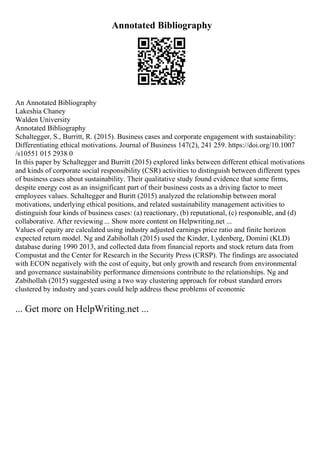 Annotated Bibliography
An Annotated Bibliography
Lakeshia Chaney
Walden University
Annotated Bibliography
Schaltegger, S., Burritt, R. (2015). Business cases and corporate engagement with sustainability:
Differentiating ethical motivations. Journal of Business 147(2), 241 259. https://doi.org/10.1007
/s10551 015 2938 0
In this paper by Schaltegger and Burritt (2015) explored links between different ethical motivations
and kinds of corporate social responsibility (CSR) activities to distinguish between different types
of business cases about sustainability. Their qualitative study found evidence that some firms,
despite energy cost as an insignificant part of their business costs as a driving factor to meet
employees values. Schaltegger and Buritt (2015) analyzed the relationship between moral
motivations, underlying ethical positions, and related sustainability management activities to
distinguish four kinds of business cases: (a) reactionary, (b) reputational, (c) responsible, and (d)
collaborative. After reviewing ... Show more content on Helpwriting.net ...
Values of equity are calculated using industry adjusted earnings price ratio and finite horizon
expected return model. Ng and Zabihollah (2015) used the Kinder, Lydenberg, Domini (KLD)
database during 1990 2013, and collected data from financial reports and stock return data from
Compustat and the Center for Research in the Security Press (CRSP). The findings are associated
with ECON negatively with the cost of equity, but only growth and research from environmental
and governance sustainability performance dimensions contribute to the relationships. Ng and
Zabihollah (2015) suggested using a two way clustering approach for robust standard errors
clustered by industry and years could help address these problems of economic
... Get more on HelpWriting.net ...
 
