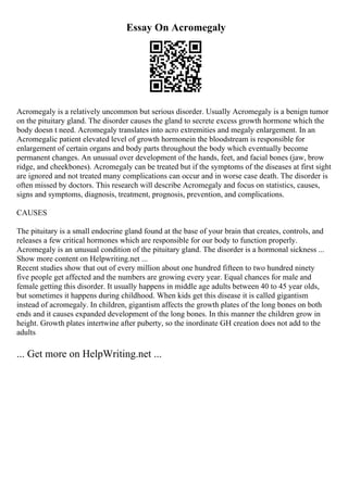 Essay On Acromegaly
Acromegaly is a relatively uncommon but serious disorder. Usually Acromegaly is a benign tumor
on the pituitary gland. The disorder causes the gland to secrete excess growth hormone which the
body doesn t need. Acromegaly translates into acro extremities and megaly enlargement. In an
Acromegalic patient elevated level of growth hormonein the bloodstream is responsible for
enlargement of certain organs and body parts throughout the body which eventually become
permanent changes. An unusual over development of the hands, feet, and facial bones (jaw, brow
ridge, and cheekbones). Acromegaly can be treated but if the symptoms of the diseases at first sight
are ignored and not treated many complications can occur and in worse case death. The disorder is
often missed by doctors. This research will describe Acromegaly and focus on statistics, causes,
signs and symptoms, diagnosis, treatment, prognosis, prevention, and complications.
CAUSES
The pituitary is a small endocrine gland found at the base of your brain that creates, controls, and
releases a few critical hormones which are responsible for our body to function properly.
Acromegaly is an unusual condition of the pituitary gland. The disorder is a hormonal sickness ...
Show more content on Helpwriting.net ...
Recent studies show that out of every million about one hundred fifteen to two hundred ninety
five people get affected and the numbers are growing every year. Equal chances for male and
female getting this disorder. It usually happens in middle age adults between 40 to 45 year olds,
but sometimes it happens during childhood. When kids get this disease it is called gigantism
instead of acromegaly. In children, gigantism affects the growth plates of the long bones on both
ends and it causes expanded development of the long bones. In this manner the children grow in
height. Growth plates intertwine after puberty, so the inordinate GH creation does not add to the
adults
... Get more on HelpWriting.net ...
 