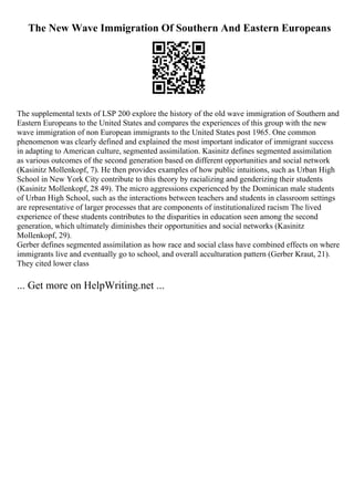 The New Wave Immigration Of Southern And Eastern Europeans
The supplemental texts of LSP 200 explore the history of the old wave immigration of Southern and
Eastern Europeans to the United States and compares the experiences of this group with the new
wave immigration of non European immigrants to the United States post 1965. One common
phenomenon was clearly defined and explained the most important indicator of immigrant success
in adapting to American culture, segmented assimilation. Kasinitz defines segmented assimilation
as various outcomes of the second generation based on different opportunities and social network
(Kasinitz Mollenkopf, 7). He then provides examples of how public intuitions, such as Urban High
School in New York City contribute to this theory by racializing and genderizing their students
(Kasinitz Mollenkopf, 28 49). The micro aggressions experienced by the Dominican male students
of Urban High School, such as the interactions between teachers and students in classroom settings
are representative of larger processes that are components of institutionalized racism The lived
experience of these students contributes to the disparities in education seen among the second
generation, which ultimately diminishes their opportunities and social networks (Kasinitz
Mollenkopf, 29).
Gerber defines segmented assimilation as how race and social class have combined effects on where
immigrants live and eventually go to school, and overall acculturation pattern (Gerber Kraut, 21).
They cited lower class
... Get more on HelpWriting.net ...
 