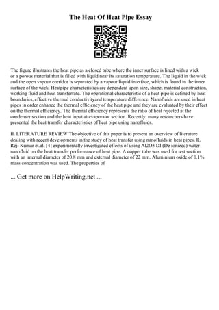 The Heat Of Heat Pipe Essay
The figure illustrates the heat pipe as a closed tube where the inner surface is lined with a wick
or a porous material that is filled with liquid near its saturation temperature. The liquid in the wick
and the open vapour corridor is separated by a vapour liquid interface, which is found in the inner
surface of the wick. Heatpipe characteristics are dependent upon size, shape, material construction,
working fluid and heat transferrate. The operational characteristic of a heat pipe is defined by heat
boundaries, effective thermal conductivityand temperature difference. Nanofluids are used in heat
pipes in order enhance the thermal efficiency of the heat pipe and they are evaluated by their effect
on the thermal efficiency. The thermal efficiency represents the ratio of heat rejected at the
condenser section and the heat input at evaporator section. Recently, many researchers have
presented the heat transfer characteristics of heat pipe using nanofluids.
II. LITERATURE REVIEW The objective of this paper is to present an overview of literature
dealing with recent developments in the study of heat transfer using nanofluids in heat pipes. R.
Reji Kumar et.al, [4] experimentally investigated effects of using Al2O3 DI (De ionized) water
nanofluid on the heat transfer performance of heat pipe. A copper tube was used for test section
with an internal diameter of 20.8 mm and external diameter of 22 mm. Aluminium oxide of 0.1%
mass concentration was used. The properties of
... Get more on HelpWriting.net ...
 