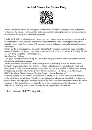 Societal Norms And Values Essay
Societal norms and values are key aspects of everyone s life today. Throughout this assignment I
will discuss the nature of norms, values and socialisation before explaining how norms and values
are transmitted through the socialisation process.
Firstly, I will address what norms are. Norms are expectations about appropriate conduct which act
as commonplace rules for social interaction. Because the term refers to the expectations of one
socially, norms entail the presence of legitimacy, consent and prescription. (Penguin dictionary of
Sociology)
Norms are the actions perceived by society be it either by informal assumption on an individual s
general behaviour or a formal expectation, for example law. (Punch, S., Marsh, I., Keating, M. and
... Show more content on Helpwriting.net ...
Sociology 3rd Edition)
This quote ties in perfectly with my next point, that being how norms and values are transmitted
through the socialisation process.
As aforementioned socialisation can be distinguished as process by which we become social
beings by interacting others. This concept is reliant on the resources such as family, work and
community. It relies on these resources so that it can provide us with choices to shape our identity
by becoming members of different groups. (Punch, S., Marsh, I., Keating, M. and Harden, J.
(2013) Sociology: Making Sense of Society, 5th ed., Harlow: Pearson, p.23)
From the moment we are capable of interaction as a baby we are reliant on our parents to teach
us the methods so socialisation. Therefore, a certain number of norms are instilled in us from our
parents alone. As we progress to the secondary stage of socialisation our peers influence the norms
we acquire. By broadening our social circle, we in turn increase the number of norms we are
subjected to. Similarly, with values, the more we are subjected to, the more we
... Get more on HelpWriting.net ...
 
