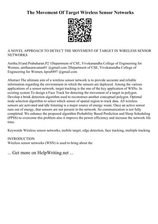 The Movement Of Target Wireless Sensor Networks
A NOVEL APPROACH TO DETECT THE MOVEMENT OF TARGET IN WIRELESS SENSOR
NETWORKS
Anitha.S1and Prabaharan.P2 1Department of CSE, Vivekanandha College of Engineering for
Women, anithasaravanan01 @gmail.com 2Department of CSE, Vivekanandha College of
Engineering for Women, kpra8897 @gmail.com
Abstract The ultimate aim of a wireless sensor network is to provide accurate and reliable
information regarding the environment in which the sensors are deployed. Among the various
applications of a sensor network, target tracking is the one of the key application of WSNs. In
existing system To design a Face Track for detecting the movement of a target in polygon.
Develop a brink detection algorithm used to reconstruct another conceptual polygon. Optimal
node selection algorithm to select which sensor of spatial region to track data. All wireless
sensors are activated and idle listening is a major source of energy waste. Once an active sensor
runs out of energy, that sensors are not present in the network. So communication is not fully
completed. We enhance the proposed algorithm Probability Based Prediction and Sleep Scheduling
(PPSS) to overcome this problem also it improve the power efficiency and increase the network life
time.
Keywords Wireless sensor networks, mobile target, edge detection, face tracking, multiple tracking
INTRODUCTION
Wireless sensor networks (WSN) is used to bring about the
... Get more on HelpWriting.net ...
 