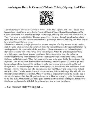 Archetypes Hero In Counte Of Monte Cristo, Odyssey, And Thor
They re archetypes hero in The Counte of Monte Cristo, The Odyssey, and Thor. They all have
become hero s in different ways. In the Counte of Monte Cristo, Edmond Dantes becomes The
Counte of Monte Cristo and takes revenge. In Odysseys, Odyssey tries to take his thrown back. In
Thor, Thor want to be the God of Thunder, again. Every herogoes through a cycle called a hero
cycle. The hero cycle tells you the steps the hero s go through. Edmond, Odyssey, and Thor, they all
have gone through the hero cycle.
Edmond was a normal average guy who has become a caption of a ship because his old caption
died. He got a letter and when he came back home he was sent to prison for opening the letter. He
was in prison for 14 years and while he was there ... Show more content on Helpwriting.net ...
He wanted to start a war, so he started a war with the gods. When the gods thought they have
won, Odysseys gives them a wooden giant horse. When it was night time, the gods were
celebrating the victory and when they were all sleeping Odysseys and his army sneaks out of
the hours and kills the gods. When Odysseys won he said to the gods that he does not need you
anymore. Little did he know that Poseidon was listening. It took Odysseys 20 years to get back
home and everything changed. On one knew who he was because he was so old and he had
changed a lot. He wanted to prove that he was Odysseys, so he weaved a bow and shot an arrow
through 12 loops. The only man who has very done that was Odyssey and some people still did
not believe him. Then he went to his wife s house and said, It is me Odysseys. His wife tells him
that she will move the bed to the hall. Odyssey say that is impossible because the oak of a tree is
stuck to the bottom of the bed. He got his thrown back. There are many key point that connects
to the hero cycle. One example, he had a quest and the quest was to kill all the gods. He also was
the chosen one because he killed all the gods and was able to come back home
... Get more on HelpWriting.net ...
 