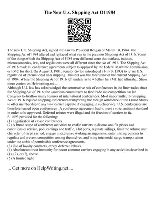The New U.s. Shipping Act Of 1984
The new U.S. Shipping Act, signed into law by President Reagan on March 10, 1984. The
Shipping Act of 1984 altered and replaced what was in the previous Shipping Act of 1916. Some
of the things which the Shipping Act of 1984 were different were that markets, industry,
microeconomics, law, and regulations were all different since the Act of 1916. The Shipping Act
of 1916 made all conference agreements subject to approval by the Federal Maritime Commission,
or FMC for short. On August 3, 1981, Senator Gorton introduced a bill (S. 1593) to revise U.S.
regulation of international liner shipping. This bill was the forerunner of the current Shipping Act
of 1984. Where the Shipping Act of 1916 left unclear as to whether the FMC had ultimate... Show
more content on Helpwriting.net ...
Although U.S. law has acknowledged the constructive role of conferences in the liner trades since
the Shipping Act of 1916, the American commitment to free trade and competition has led
Congress to disallow many features of international conferences. Most importantly, the Shipping
Act of 1916 required shipping conferences transporting the foreign commerce of the United States
to offer membership to any liner carrier capable of engaging in such service. U.S. conferences are
therefore termed open conferences . A conference agreement had to meet a strict antitrust standard
in order to be approved. Deferred rebates were illegal and the freedom of carriers to tie.
S. 1593 provided for the following:
(1) Legalization of closed conferences.
(2) A broad scope of conference activities to enable carriers to discuss and fix prices and
conditions of service, pool earnings and traffic, allot ports, regulate sailings, limit the volume and
character of cargo carried, engage in exclusive working arrangements, enter into agreements to
regulate and prevent competition among themselves, and bring intermodal cargo transportation
under the ambit of permissible conference agreements.
(3) Use of loyalty contracts, except deferred rebates.
(4) Absolute antitrust immunity for ocean common carriers engaging in any activities described in
(1), (2), or (3), above.
(5) A limited right
... Get more on HelpWriting.net ...
 