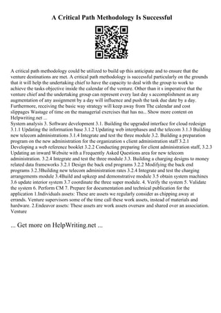 A Critical Path Methodology Is Successful
A critical path methodology could be utilized to build up this anticipate and to ensure that the
venture destinations are met. A critical path methodology is successful particularly on the grounds
that it will help the undertaking chief to have the capacity to deal with the group to work to
achieve the tasks objective inside the calendar of the venture. Other than it s imperative that the
venture chief and the undertaking group can represent every last day s accomplishment as any
augmentation of any assignment by a day will influence and push the task due date by a day.
Furthermore, receiving the basic way strategy will keep away from The calendar and cost
slippages Wastage of time on the managerial exercises that has no... Show more content on
Helpwriting.net ...
System analysis 3. Software development 3.1. Building the upgraded interface for cloud redesign
3.1.1 Updating the information base 3.1.2 Updating web interphases and the telecom 3.1.3 Building
new telecom administrations 3.1.4 Integrate and test the three module 3.2. Building a preparation
program on the new administration for the organization s client administration staff 3.2.1
Developing a web reference booklet 3.2.2 Conducting preparing for client administration staff, 3.2.3
Updating an inward Website with a Frequently Asked Questions area for new telecom
administration. 3.2.4 Integrate and test the three module 3.3. Building a charging designs to money
related data frameworks 3.2.1 Design the back end programs 3.2.2 Modifying the back end
programs 3.2.3Building new telecom administration rates 3.2.4 Integrate and test the charging
arrangements module 3.4Build and upkeep and demonstrative module 3.5 obtain system machines
3.6 update interior system 3.7 coordinate the three super module. 4. Verify the system 5. Validate
the system 6. Perform CM 7. Prepare for documentation and technical publication for the
application 1.Individuals assets: These are assets we regularly consider as chipping away at
errands. Venture supervisors some of the time call these work assets, instead of materials and
hardware. 2.Endeavor assets: These assets are work assets oversaw and shared over an association.
Venture
... Get more on HelpWriting.net ...
 