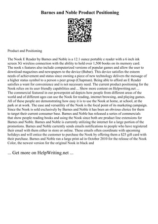 Barnes and Noble Product Positioning
Product and Positioning
The Nook E Reader by Barnes and Noble is a 12.1 ounce portable e reader with a 6 inch ink
screen 3G wireless connection with the ability to hold over 1,500 books on its memory card.
The nook s features also include computerized versions of popular games and allow the user to
download magazines and newspapers to the device (Bubar). This device satisfies the esteem
needs of achievement and status since owning a piece of new technology delivers the message of
a higher status symbol to a person s peer group (Chapman). Being able to afford an E Reader
satisfies a want for convenience and is not necessary need. The current product positioning for the
Nook relies on its user friendly capabilities and ... Show more content on Helpwriting.net ...
The commercial featured in our powerpoint ad depicts how people from different areas of the
world and of different ages can use the Nook for reading, internet browsing, and playing games.
All of these people are demonstrating how easy it is to use the Nook at home, at school, at the
park or at work. The ease and versatility of the Nook is the focal point of its marketing campaign.
Since the Nook is sold exclusively by Barnes and Noble it has been an obvious choice for them
to target their current consumer base. Barnes and Noble has released a series of commercials
that show people reading books and using the Nook since both are product line extensions for
Barnes and Noble. Barnes and Noble is currently utilizing the internet for a large portion of the
promotions. Barnes and Noble currently sends emails notifications to people who have registered
their email with them either in store or online. These emails often coordinate with upcoming
holidays and will entice the customer to purchase the Nook by offering them a $25 gift card with
their purchase. Barnes and Noble ran a large print ad in October 2010 for the release of the Nook
Color, the newest version for the original Nook in black and
... Get more on HelpWriting.net ...
 