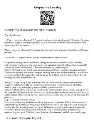 Cooperative Learning
COOPERATIVE LEARNING IN THE EFL CLASSROOM
Plan of the lecture:
1. What is cooperative learning? 2. Assumptions about cooperative learning 3. Strategies for group
dynamics 4. Steps in teaching cooperative skills 5. Levels of cooperative skills 6. Benefits from
using cooperative techniques
What is cooperative learning? Cooperative learning can be characterized in the following Chinese
proverb:
Tell me, and I ll forget Show me, and I ll remember Involve me, I ll learn.
Cooperative learning can be defined as a strategy for the classroom that is used to increase
motivation and retention, to help students develop a positive image of self and others, to provide
vehicles for critical thinking and ... Show more content on Helpwriting.net ...
Strategy 45: Small group. Small group activities are more loosely structured than pair activities.
They require patience, motivation, and good listening habits. The teacher acts only as a facilitator,
so the responsibility for success lies with the group itself. These activities help students develop
techniques for fair group interaction.
Strategy 5: Large Group. Large group activities are similar to small group activities in their
objectives and structure. The only difference is the inclusion of a larger number of students
requires more skills among group members in fair group interaction.
Strategy 4: Dyad. These activities give students the opportunity to work one to one with others in
the class. Through these activities, students become better acquainted with each other and begin to
feel more comfortable sharing personal ideas and views. Almost any activity can be structured .for
pair work.
Steps in teaching cooperative skills
There are four steps that teachers must follow in teaching cooperative skills. 1. Students need to
understand why it is they are doing things differently and how it will help them reach their goals.
Explain why they are doing cooperative work Do brainstorm session on the possible value of a
cooperative group work Place posters around the room to remind learners of the benefits of
cooperative group work. 2. Students must be aware of the necessary skills for successful group
... Get more on HelpWriting.net ...
 