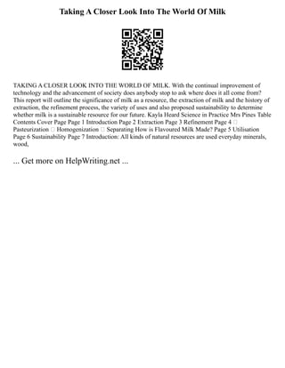Taking A Closer Look Into The World Of Milk
TAKING A CLOSER LOOK INTO THE WORLD OF MILK. With the continual improvement of
technology and the advancement of society does anybody stop to ask where does it all come from?
This report will outline the significance of milk as a resource, the extraction of milk and the history of
extraction, the refinement process, the variety of uses and also proposed sustainability to determine
whether milk is a sustainable resource for our future. Kayla Heard Science in Practice Mrs Pines Table
Contents Cover Page Page 1 Introduction Page 2 Extraction Page 3 Refinement Page 4 
Pasteurization  Homogenization  Separating How is Flavoured Milk Made? Page 5 Utilisation
Page 6 Sustainability Page 7 Introduction: All kinds of natural resources are used everyday minerals,
wood,
... Get more on HelpWriting.net ...
 