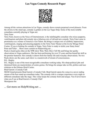 Las Vegas Comedy Research Paper
Among all the various attractions in Las Vegas, comedy shows remain perpetual crowd pleasers. From
the clowns to the stand ups, comedy is golden on the Las Vegas Strip. Some of the more notable
comedians currently playing in Vegas are:
Terry Fator
Terry Fator, known as the Voice of Entertainment, is the indefatigable comedian who mixes puppetry,
ventriloquism and plain old comedy into a hilarious mix of old and new comedy. Terry Fator came to
prominence as a winner of America s Got Talent. He brings is unique mix of celebrity impressions,
ventriloquism, singing and amazing puppetry to the Terry Fator Theater at the lovely Mirage Hotel
Casino. If you re looking for comedy in Vegas, Terry Fator is ready to tickle your funny bone!
Penn and Teller ... Show more content on Helpwriting.net ...
Paula is heard quite often on the NPR show Wait, Wait; Don t Tell Me and brings her quirky
observations to Vegas audiences. She has been performing for over 25 years and has honed her skill as
the premier humorist. Her comedy is drawn from her family life and everyday observations. No two
Paula shows are the same; each show is a masterwork of stream of consciousness.
D.L. Hugley
D.L. Hugley is one of the most recognizable comedians working today. His sharp political jabs and
rhetorical feints are masterstrokes of comic genius. He brings his unique take on life, politics and race
relations to the Orleans Hotel Casino.
Brad Garrett s Comedy Club
MGM Grand presents Brad Garrett s Comedy Club. Brad Garrett opens his venue to a never ending
stream of the best stand up comedians today. The comedy club is a unique experience every night as
different comedians take the stage. This venue keeps the comedy fresh and unique. You ll never know
what you ll see at Brad Garrett s Comedy Club!
Menopause the
... Get more on HelpWriting.net ...
 