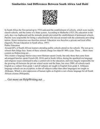 Similarities And Differences Between South Africa And Haiti
In South Africa the first period up to 1910 indicated the establishment of schools, which were mainly
church schools, and the centre of a State system. According to Malherbe (1925:24), education in the
early days was haphazard and the nomadic people prevented the establishment of permanent schools.
Parents were responsible for hiring a schoolmaster who moved around with the community providing
tuition. Home instruction was therefore normal. Education was therefore a private and local affair
(Squelch, Private Education in South africa, 1997)
Public Education
Around 60% of South African learners attending public schools attend no fee schools. The rest go to
schools that charge fees. Some of these schools charge less than R1 000 a year. These ... Show more
content on Helpwriting.net ...
This creates a language barrier since most Haitians speak Creole, but only those that come from
advantaged families speak French (M, 2016) and in South Africa, during the apartheid era language
and religious issues continued to play a central role in the education, and were largely responsible for
the growing rift between the private school sector and the State, but since 2009, all schools teach
English as a subject from grade 1 and all subjects are taught in English from grade 4. Afrikaans
language schools are an exception, in that all subjects (other than other languages) are taught in
Afrikaans. Which is also oppression of human rights as English is not a home language for all South
African citizens (Wikipedia,
... Get more on HelpWriting.net ...
 