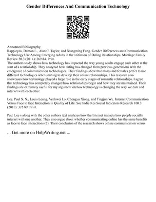 Gender Differences And Communication Technology
Annotated Bibliography
Rappleyea, Damon L., Alan C. Taylor, and Xiangming Fang. Gender Differences and Communication
Technology Use Among Emerging Adults in the Initiation of Dating Relationships. Marriage Family
Review 50.3 (2014): 269 84. Print.
The authors study shows how technology has impacted the way young adults engage each other at the
start of a relationship. They analyzed how dating has changed from previous generations with the
emergence of communication technologies. Their findings show that males and females prefer to use
different technologies when starting to develop their online relationships. This research also
showcases how technology played a large role in the early stages of romantic relationships. I agree
that technology has completely changed how relationships begin and how they are maintained. Their
findings are extremely useful for my argument on how technology is changing the way we date and
interact with each other.
Lee, Paul S. N., Louis Leung, Venhwei Lo, Chengyu Xiong, and Tingjun Wu. Internet Communication
Versus Face to face Interaction in Quality of Life. Soc Indic Res Social Indicators Research 100.3
(2010): 375 89. Print.
Paul Lee s along with the other authors text analyzes how the Internet impacts how people socially
interact with one another. They also argue about whether communicating online has the same benefits
as face to face interactions (2). Their conclusion of the research shows online communication versus
... Get more on HelpWriting.net ...
 