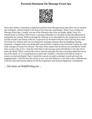 Personal Statement On Massage Green Spa
Three days before I voluntarily resigned my position from Massage Green Spa, there was an incident
that took place, which resulted in my lack of trust from the organization. When I was working for
Massage Green Spa, I usually was one of the therapists that close on Sunday nights. Forty five
minutes prior to closing, I did not have a massage scheduled, so I decided to clean the bathrooms in
preparation for closing. Halfway through the cleaning, I was interrupted by the receptionist to notify
me that we had a last minute walk inn. I expressed my frustration that the client will only have time
for twenty five minutes and I am not prepared to massage someone after just handling cleaning
chemicals. I stopped what I was doing and went up front to explain to the client that I cannot do a full
body massage in twenty five minutes. The male client express that he did not care and that he would
leave a nasty yelp review. I took the client back to the massage room and told him to lay face down
under the sheets. When I entered the room to start the massage, the man was laying naked face up on
top of the sheets. As I was getting him covered with a blanket, I stressed to him that he needs to
remain covered and draped. Once I started the session, he made an attempt to grab and touch me
inappropriately. I told him that the session is now over; this behavior is not okay at this establishment.
I left the room and stormed upfront to tell the receptionist what had just happened. I immediately
... Get more on HelpWriting.net ...
 