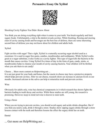 Persuasive Essay On Xylitol
Shocking Cavity Fighters You Didn t Know About
You think you are doing everything right when it comes to your teeth. You brush regularly and limit
sugary foods. Unfortunately, a trip to the dentist reveals cavities. While brushing, flossing and steering
clear of cavity causing foods and beverages are the best line of defense, there are some interesting
second lines of defense you may not know about for children and adults both.
Xylitol
Fight cavities with sugar! That s right, Xylitol is a naturally occurring sugar alcohol used as a
sweetener. It is used in sugar free gums, candies, mouthwashes and toothpastes. While Xylitol works
great as a sugar substitute, it also works as a cavity fighter. This type of sugar kills the bacteria in the
mouth that causes cavities. Using Xylitol five times of day in the form of gum, candy, mints, or
mouthwashes helps to cleanse your mouth of cavity causing bacteria. Your children will be thrilled
when you ask them to eat candy!
Cheese ... Show more content on Helpwriting.net ...
It is not just great for your body and bones, but the casein in cheese may have a protective property
which helps prevent cavities. After we eat cheese, research shows an increase in calcium levels in our
mouths. Increased calcium in the saliva can help re mineralize teeth and prevent cavities.
Wine
Obviously for adults only, wine has chemical components in it which research has shown fights the
bacteria leading to tooth decay and cavities. While these studies are still young, the research is
promising. However, keep in mind red wine is known to stain teeth.
Using a Straw
When you are trying to prevent cavities, you should avoid sugary and acidic drinks altogether. But if
you find you need a soda, drink it through a straw. Studies show sipping sugary drinks through a straw
lessens contact with the teeth and therefore lessens the effect the sugary drink has on teeth.
Dental
... Get more on HelpWriting.net ...
 