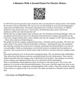 A Business With A Second Patent For Electric Motors
In 1895 John Lincoln resolved to open a business with a second patent for electric motors. He founded
this business with just 200 dollars. His start up cost was the earnings he received from redesigning a
single motor for Herbert Dow. His business launched out of a small one room factory. In 1906 he
spread his wings and erected a new 3 story factory. He filled those three stories with 30 new
employees and the sales shot through the roof.
Shortly after, his younger brother came on board as the Vice President and General Manager. John was
an engineer and inventor by heart so he ultimately detached from his company and handed over the
reins to his younger brother James. James initially came into the company in 1907 after leaving school
... Show more content on Helpwriting.net ...
The golden rule for the company originated from James s Christian and his principles. This led to the
motto which is The actual is limited, the possible is immense . Analyzing this gives the assumption
that what they currently have and can do is currently constrained, but that possibilities over time are
vast and endless. Under no circumstances was his belief system ever placed onto his employees or
customers. This was just how his belief system made it obvious to envision where his company could
go.
James had a particular view on the incentive management plan. This was directed at the stakeholders.
They did not earn their bonuses and were considered absent from the whole project. They received
undeserved profits from the company who worked hard for the products. The company was focused
on the customers and employees before they were concerned with the stakeholders.
There is a performance based appraisal system, also known as the merit system. This is how each
employee is reviewed on their personal performances. This occurs with their supervisors twice a year.
It was based on the ideas, cooperation, and dependability of the workers. They did consider the output
of the worker as a separate entity to be reviewed. The audits are based on a 100 point system. Most of
their
... Get more on HelpWriting.net ...
 