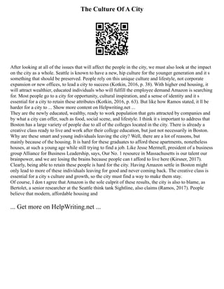 The Culture Of A City
After looking at all of the issues that will affect the people in the city, we must also look at the impact
on the city as a whole. Seattle is known to have a new, hip culture for the younger generation and it s
something that should be preserved. People rely on this unique culture and lifestyle, not corporate
expansion or new offices, to lead a city to success (Kotkin, 2016, p. 38). With higher end housing, it
will attract wealthier, educated individuals who will fulfill the employee demand Amazon is searching
for. Most people go to a city for opportunity, cultural inspiration, and a sense of identity and it s
essential for a city to retain these attributes (Kotkin, 2016, p. 63). But like how Ramos stated, it ll be
harder for a city to ... Show more content on Helpwriting.net ...
They are the newly educated, wealthy, ready to work population that gets attracted by companies and
by what a city can offer, such as food, social scene, and lifestyle. I think it s important to address that
Boston has a large variety of people due to all of the colleges located in the city. There is already a
creative class ready to live and work after their college education, but just not necessarily in Boston.
Why are these smart and young individuals leaving the city? Well, there are a lot of reasons, but
mainly because of the housing. It is hard for these graduates to afford these apartments, nonetheless
houses, at such a young age while still trying to find a job. Like Jesse Mermell, president of a business
group Alliance for Business Leadership, says, Our No. 1 resource in Massachusetts is our talent our
brainpower, and we are losing the brains because people can t afford to live here (Kirsner, 2017).
Clearly, being able to retain these people is hard for the city. Having Amazon settle in Boston might
only lead to more of these individuals leaving for good and never coming back. The creative class is
essential for a city s culture and growth, so the city must find a way to make them stay.
Of course, I don t agree that Amazon is the sole culprit of these results, the city is also to blame, as
Bertolet, a senior researcher at the Seattle think tank Sightline, also claims (Ramos, 2017). People
believe that modern, affordable housing and
... Get more on HelpWriting.net ...
 