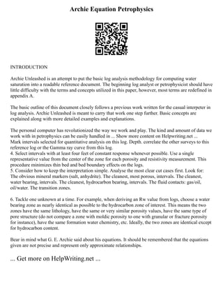 Archie Equation Petrophysics
INTRODUCTION
Archie Unleashed is an attempt to put the basic log analysis methodology for computing water
saturation into a readable reference document. The beginning log analyst or petrophysicist should have
little difficulty with the terms and concepts utilized in this paper, however, most terms are redefined in
appendix A.
The basic outline of this document closely follows a previous work written for the casual interpeter in
log analysis. Archie Unleashed is meant to carry that work one step further. Basic concepts are
explained along with more detailed examples and explanations.
The personal computer has revolutionized the way we work and play. The kind and amount of data we
work with in petrophysics can be easily handled in ... Show more content on Helpwriting.net ...
Mark intervals selected for quantitative analysis on this log. Depth. correlate the other surveys to this
reference log or the Gamma ray curve from this log.
4. Select intervals with at least four feet of constant response whenever possible. Use a single
representative value from the center of the zone for each porosity and resistivity measurement. This
procedure minimizes thin bed and bed boundary effects on the logs.
5. Consider how to keep the interpretation simple. Analyse the most clear cut cases first. Look for:
The obvious mineral markers (salt, anhydrite). The cleanest, most porous, intervals. The cleanest,
water bearing, intervals. The cleanest, hydrocarbon bearing, intervals. The fluid contacts: gas/oil,
oil/water. The transition zones.
6. Tackle one unknown at a time. For example, when deriving an Rw value from logs, choose a water
bearing zone as nearly identical as possible to the hydrocarbon zone of interest. This means the two
zones have the same lithology, have the same or very similar porosity values, have the same type of
pore structure (do not compare a zone with moldic porosity to one with granular or fracture porosity
for instance), have the same formation water chemistry, etc. Ideally, the two zones are identical except
for hydrocarbon content.
Bear in mind what G. E. Archie said about his equations. It should be remembered that the equations
given are not precise and represent only approximate relationships.
... Get more on HelpWriting.net ...
 