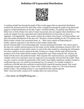 Definition Of Exponential Distributions
A resulting straight line through the graph of H(t) would suggest that an exponential distribution
would be the favoured choice for these data, while a straight line through the graph of log H(t)would
suggest a weibull distribution for the data. Figure~ref{HazCumHaz}, for patients who filled in a
Home Care or both a Home Care and a Contact Assessment, does not support either distributions. Part
results for outputs from the exponential and weibull distributions for these data are shown in
Appendix~ref{AppendixB}. These results confirm the evidence from Figure~ref{HazCumHaz} and
show that neither distributions fit the data well. Therefore, formal modelling for the 3525 patients who
filled in either a Home Care assessment alone, or ... Show more content on Helpwriting.net ...
Further, stepwise regression is also known to pick smaller models than
desired~footnote{http://www.biostat.jhsph.edu/~iruczins/teaching/jf/ch10.pdf}. The criteria used in
the step wise variable selection process for this study was the Akaike information criterion (AIC). AIC
estimates the quality of each model, relative to each of the other models by estimating the information
lost when a model is used to represent the data. In doing so, it deals with the trade off between the
goodness of fit of the model and the number of parameters used. When using the AIC criterion, the
model with the least is the preferred model. After using the AIC selection process, any insignificant
variables which were selected by step wise regression were manually removed from the model. There
was also a need to consider the practicality of the model. Some highly significant variables resulted in
coefficients that were very small for any practical use. For instance, if a variable resulted in a
coefficient of $0.04$ then this coefficient would be $0.04 times$ the baseline hazard. This would
consequently increase mortality by a factor of $e^{0.04}$ days; which is $~1.04 times$ baseline
number of days. The resulting increase is very insignificant and could be ignored.
Table~ref{LowCoeffs} consists of 63 variables that were removed from
... Get more on HelpWriting.net ...
 